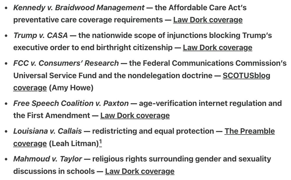 Kennedy v. Braidwood Management — the Affordable Care Act’s preventative care coverage requirements — Law Dork coverage

Trump v. CASA — the nationwide scope of injunctions blocking Trump’s executive order to end birthright citizenship — Law Dork coverage

FCC v. Consumers’ Research — the Federal Communications Commission’s Universal Service Fund and the nondelegation doctrine — SCOTUSblog coverage (Amy Howe)

Free Speech Coalition v. Paxton — age-verification internet regulation and the First Amendment — Law Dork coverage

Louisiana v. Callais — redistricting and equal protection — The Preamble coverage (Leah Litman)1

Mahmoud v. Taylor — religious rights surrounding gender and sexuality discussions in schools — Law Dork coverage