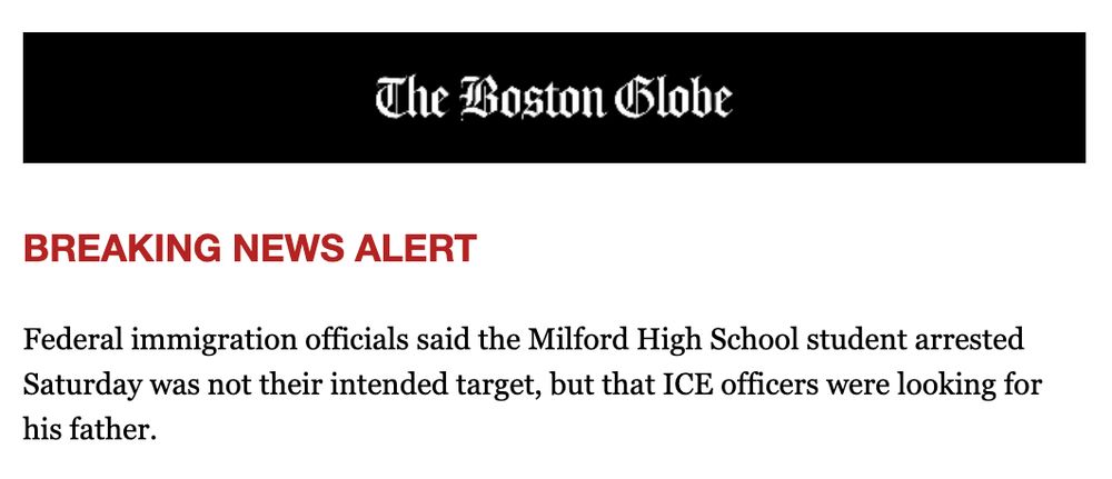 The Boston Globe
BREAKING NEWS ALERT
Federal immigration officials said the Milford High School student arrested Saturday was not their intended target, but that ICE officers were looking for his father.