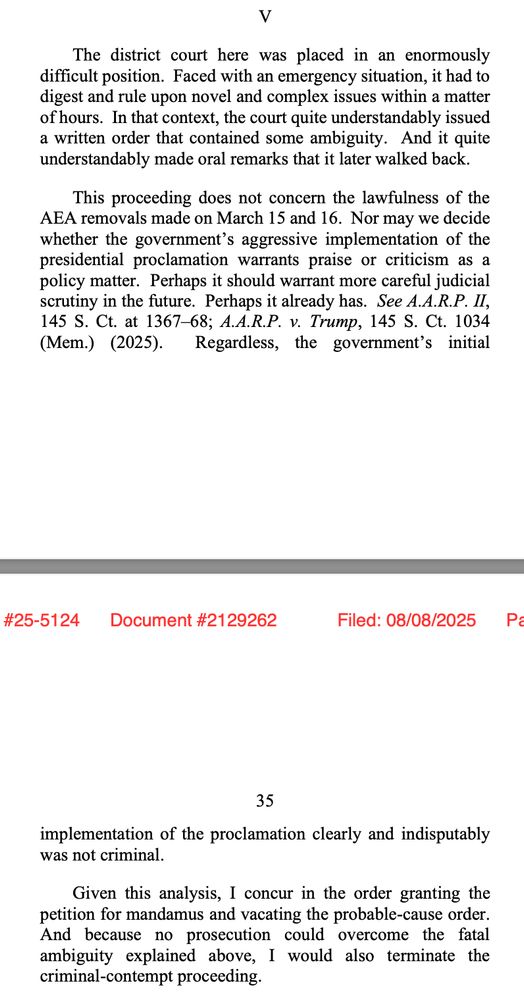 The district court here was placed in an enormously difficult position. Faced with an emergency situation, it had to digest and rule upon novel and complex issues within a matter of hours. In that context, the court quite understandably issued a written order that contained some ambiguity. And it quite understandably made oral remarks that it later walked back. This proceeding does not concern the lawfulness of the AEA removals made on March 15 and 16. Nor may we decide whether the government's aggressive implementation of the presidential proclamation warrants praise or criticism as a policy matter. Perhaps it should warrant more careful judicial scrutiny in the future. Perhaps it already has. See A.A.R.P. II, 145 S. Ct. at 1367-68; A.A.R.P. v. Trump, 145 S. Ct. 1034 (Mem.) (2025). Regardless, the government's initial implementation of the proclamation clearly and indisputably was not criminal. Given this analysis, I concur in the order granting the petition for mandamus and vacating the probable-cause order. And because no prosecution could overcome the fatal ambiguity explained above, I would also terminate the criminal-contempt proceeding.