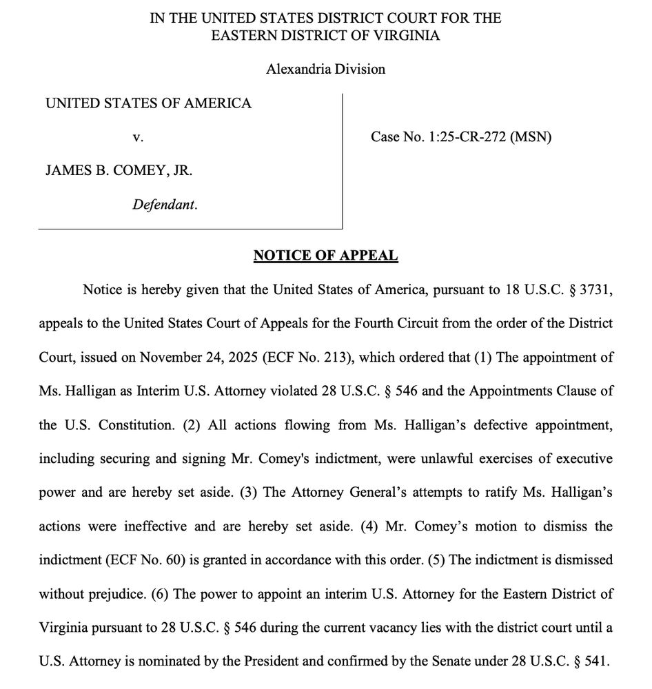 IN THE UNITED STATES DISTRICT COURT FOR THE EASTERN DISTRICT OF VIRGINIA
Alexandria Division
UNITED STATES OF AMERICA
V.
JAMES B. COMEY, JR.
Defendant.
Case No. 1:25-CR-272 (MSN)
NOTICE OF APPEAL
Notice is hereby given that the United States of America, pursuant to 18 U.S.C. § 3731,
appeals to the United States Court of Appeals for the Fourth Circuit from the order of the District
Court, issued on November 24, 2025 (ECF No. 213), which ordered that (1) The appointment of Ms. Halligan as Interim U.S. Attorney violated 28 U.S.C. § 546 and the Appointments Clause of the U.S. Constitution. (2) All actions flowing from Ms. Halligan's defective appointment, including securing and signing Mr. Comey's indictment, were unlawful exercises of executive
power and are hereby set aside. (3) The Attorney General's attempts to ratify Ms. Halligan's
actions were ineffective and are hereby set aside. (4) Mr. Comey's motion to dismiss the
indictment (ECF No. 60) is granted in accordance with this order. (5) The indictment is dismissed
without prejudice. (6) The power to appoint an interim U.S. Attorney for the Eastern District of
Virginia pursuant to 28 U.S.C. § 546 during the current vacancy lies with the district court until a
U.S. Attorney is nominated by the President and confirmed by the Senate under 28 U.S.C. § 541.