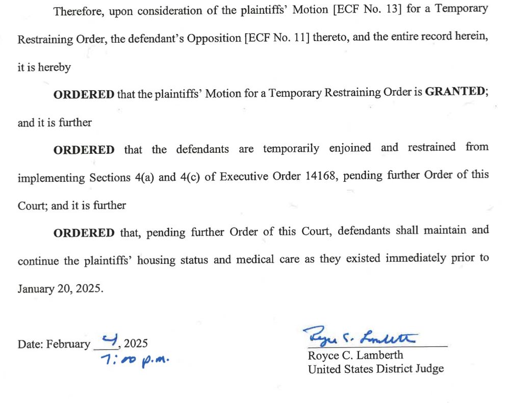 Therefore, upon consideration of the plaintiffs' Motion [ECF No. 13] for a Temporary Restraining Order, the defendant's Opposition [ECF No. 11] thereto, and the entire record herein, it is hereby
ORDERED that the plaintiffs' Motion for a Temporary Restraining Order is GRANTED;
and it is further
ORDERED that the defendants are temporarily enjoined and restrained from implementing Sections 4(a) and 4(C) of Executive Order 14168, pending further Order of this Court; and it is further
ORDERED that, pending further Order of this Court, defendants shall maintain and continue the plaintiffs' housing status and medical care as they existed immediately prior to January 20, 2025.
Date: February
니, 2025
1:00 p. м.
Royce C. Lamberth
United States District Judge