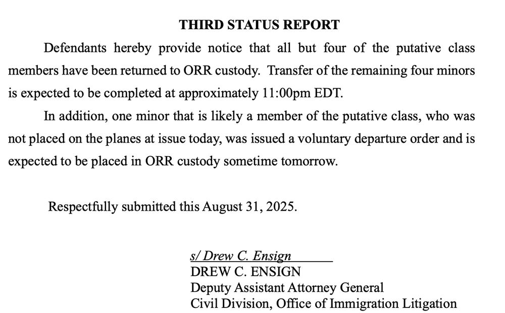 THIRD STATUS REPORT Defendants hereby provide notice that all but four of the putative class members have been returned to ORR custody. Transfer of the remaining four minors is expected to be completed at approximately 11:00pm EDT. In addition, one minor that is likely a member of the putative class, who was not placed on the planes at issue today, was issued a voluntary departure order and is expected to be placed in ORR custody sometime tomorrow. Respectfully submitted this August 31, 2025. s/ Drew C. Ensign DREW C. ENSIGN Deputy Assistant Attorney General Civil Division, Office of Immigration Litigation