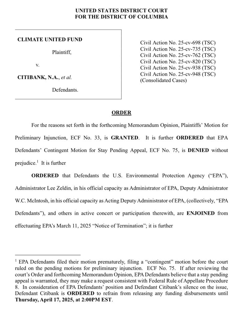 UNITED STATES DISTRICT COURT FOR THE DISTRICT OF COLUMBIA
CLIMATE UNITED FUND
Plaintiff,
v.
CITIBANK, N.A., et al.
Defendants.
Civil Action No. 25-cv-698 (TSC)
Civil Action No. 25-cv-735 (TSC)
Civil Action No. 25-cv-762 (TSC)
Civil Action No. 25-cv-820 (TSC)
Civil Action No. 25-cv-938 (TSC)
Civil Action No. 25-cv-948 (TSC)
(Consolidated Cases)
ORDER
For the reasons set forth in the forthcoming Memorandum Opinion, Plaintiffs' Motion for
Preliminary Injunction, ECF No. 33, is GRANTED. It is further ORDERED that EPA Defendants' Contingent Motion for Stay Pending Appeal, ECF No. 75, is DENIED without prejudice.' It is further
ORDERED that Defendants the U.S. Environmental Protection Agency ("EPA"),
Administrator Lee Zeldin, in his official capacity as Administrator of EPA, Deputy Administrator
W.C. McIntosh, in his official capacity as Acting Deputy Administrator of EPA, (collectively, "EPA
Defendants"), and others in active concert or participation therewith, are ENJOINED from effectuating EPA's March 11, 2025 "Notice of Termination"; it is further


' EPA Defendants filed their motion prematurely, filing a "contingent" motion before the court ruled on the pending motions for preliminary injunction. ECF No. 75. If after reviewing the court's Order and forthcoming Memorandum Opinion, EPA Defendants believe that a stay pending appeal is warranted, they may make a request consistent with Federal Rule of Appellate Procedure
8. In consideration of EPA Defendants' position and Defendant Citibank's silence on the issue, Defendant Citibank is ORDERED to refrain from releasing any funding disbursements until Thursday, April 17, 2025, at 2:00PM EST.