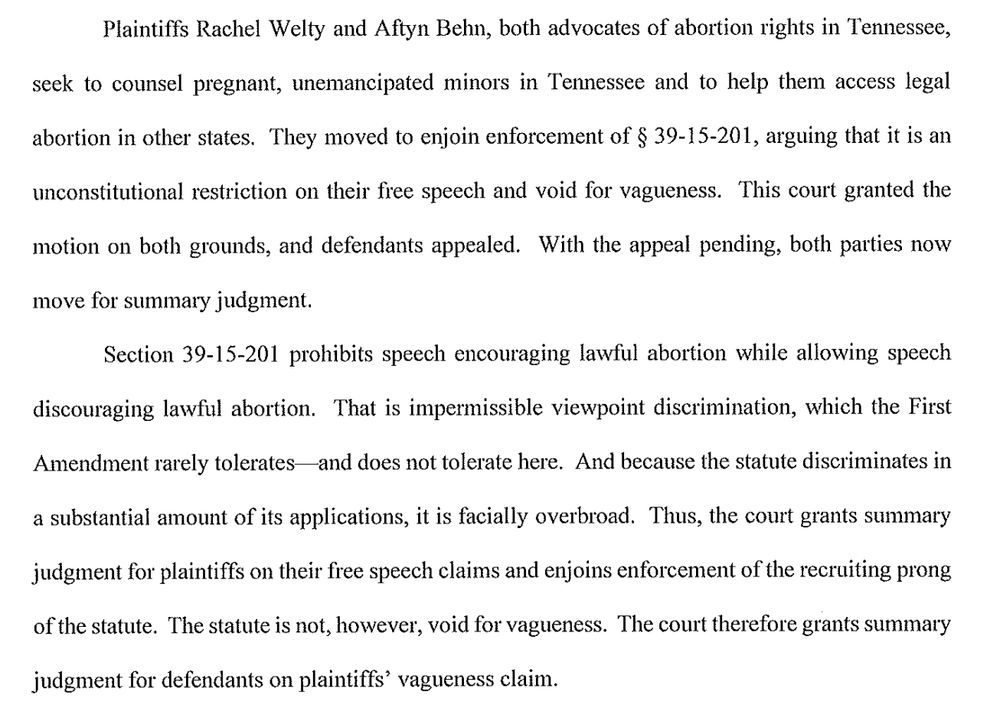 Plaintiffs Rachel Welty and Aftyn Behn, both advocates of abortion rights in Tennessee,
seek to counsel pregnant, unemancipated minors in Tennessee and to help them access legal abortion in other states. They moved to enjoin enforcement of § 39-15-201, arguing that it is an unconstitutional restriction on their fiee speech and void for vagueness. This court granted the motion on both grounds, and defendants appealed. With the appeal pending, both parties now
move for summary judgment.
Section 39-15-201 prohibits speech encouraging lawful abortion while allowing speech discouraging lawful abortion. That is impermissible viewpoint discrimination, which the First
Amendment rarely tolerates—and does not tolerate here. And because the statute discriminates in
a substantial amount of its applications, it is facially overbroad. Thus, the court grants summary judgment for plaintiffs on their free speech claims and enjoins enforcement of the recruiting prong of the statute. The statute is not, however, void for vagueness. The court therefore grants summary
judgment for defendants on plaintiffs' vagueness claim.