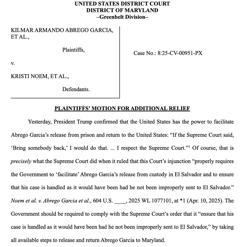 UNITED STATES DISTRICT COURT
DISTRICT OF MARYLAND
-Greenbelt Division-
KILMAR ARMANDO ABREGO GARCIA, ET AL.,
Plaintiffs,
Case No.: 8:25-CV-00951-PX
KRISTI NOEM, ET AL.,
Defendants.
PLAINTIFFS' MOTION FOR ADDITIONAL RELIEF
Yesterday, President Trump confirmed that the United States has the power to facilitate
Abrego Garcia's release from prison and return to the United States: "If the Supreme Court said,
"Bring somebody back,'I would do that. ... I respect the Supreme Court." Of course, that is precisely what the Supreme Court did when it ruled that this Court's injunction "properly requires
the Government to 'facilitate' Abrego Garcia's release from custody in El Salvador and to ensure
that his case is handled as it would have been had he not been improperly sent to El Salvador." Noem et al. v. Abrego Garcia et al., 604 U.S. 2025 WL 1077101, at *1 (Apr. 10, 2025). The Government should be required to comply with the Supreme Court's order that it "ensure that his
case is handled as it would have been had he not been improperly sent to El Salvador," by taking
all available steps to release and return Abrego Garcia to Maryland.
