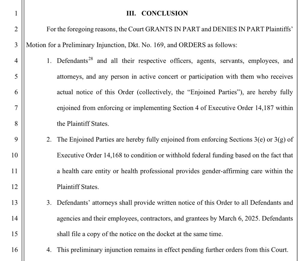 III. CONCLUSION
For the foregoing reasons, the Court GRANTS IN PART and DENIES IN PART Plaintiffs'
Motion for a Preliminary Injunction, Dkt. No. 169, and ORDERS as follows:
1. Defendants? and all their respective officers, agents, servants, employees, and
attorneys, and any person in active concert or participation with them who receives
actual notice of this Order (collectively, the "Enjoined Parties"), are hereby fully
enjoined from enforcing or implementing Section 4 of Executive Order 14,187 within
the Plaintiff States.
2. The Enjoined Parties are hereby fully enjoined from enforcing Sections 3(e) or 3(g) of
Executive Order 14,168 to condition or withhold federal funding based on the fact that
a health care entity or health professional provides gender-affirming care within the
Plaintiff States.
3. Defendants' attorneys shall provide written notice of this Order to all Defendants and agencies and their employees, contractors, and grantees by March 6, 2025. Defendants shall file a copy of the notice on the docket at the same time.
4. This preliminary injunction remains in effect pending further orders from this Court.