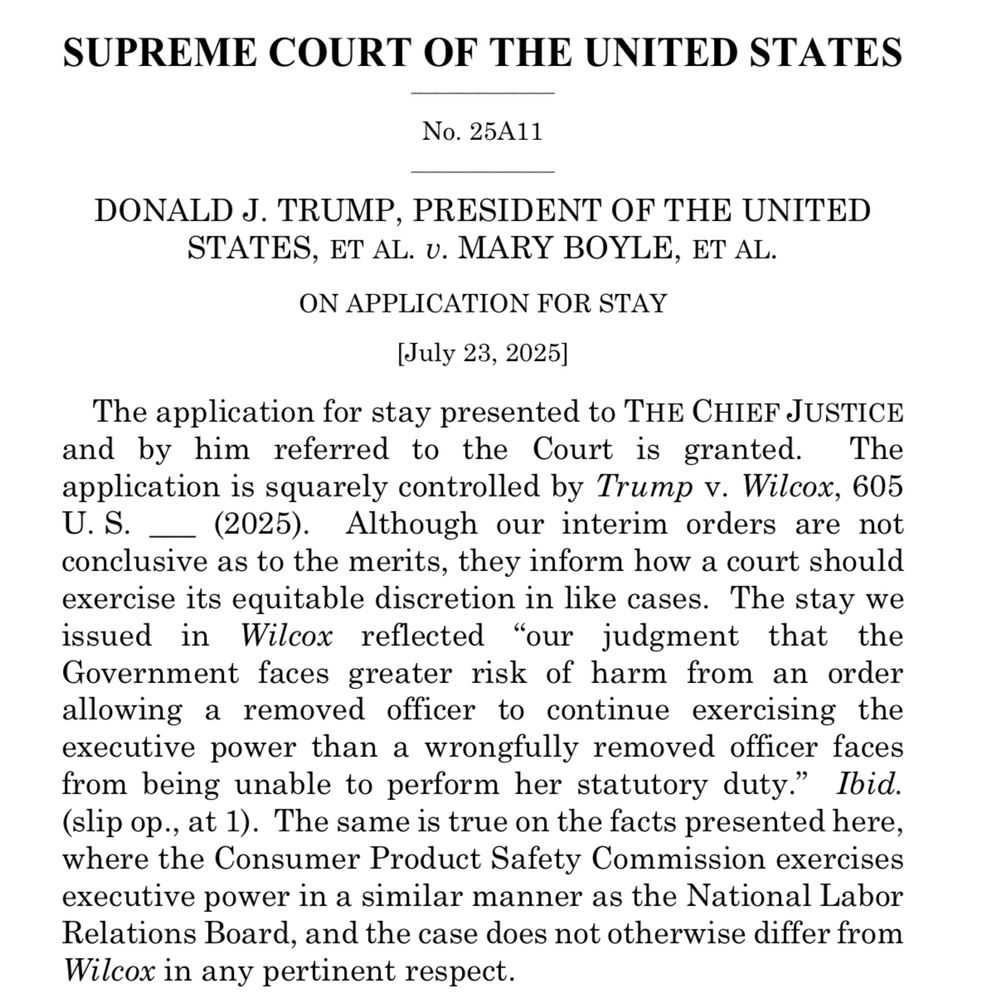 SUPREME COURT OF THE UNITED STATES
No. 25A11
DONALD J. TRUMP, PRESIDENT OF THE UNITED
STATES, ET AL. U. MARY BOYLE, ET AL.
ON APPLICATION FOR STAY
[July 23, 2025]
The application for stay presented to THE CHIEF JUSTICE and by him referred to the Court is granted. The application is squarely controlled by Trump v. Wilcox, 605 U.S. _ (2025). Although our interim orders are not conclusive as to the merits, they inform how a court should exercise its equitable discretion in like cases. The stay we issued in Wilcox reflected "our judgment that the Government faces greater risk of harm from an order allowing a removed officer to continue exercising the executive power than a wrongfully removed officer faces from being unable to perform her statutory duty." Ibid. (slip op., at 1). The same is true on the facts presented here, where the Consumer Product Safety Commission exercises executive power in a similar manner as the National Labor Relations Board, and the case does not otherwise differ from Wilcox in any pertinent respect.