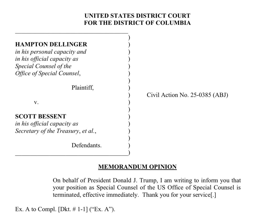 UNITED STATES DISTRICT COURT FOR THE DISTRICT OF COLUMBIA
HAMPTON DELLINGER in his personal capacity and in his official capacity as Special Counsel of the Office of Special Counsel,
Plaintiff,
Civil Action No. 25-0385 (ABJ)
V.
SCOTT BESSENT
in his official capacity as
Secretary of the Treasury, et al.,
Defendants.
MEMORANDUM OPINION
On behalf of President Donald J. Trump, I am writing to inform you that your position as Special Counsel of the US Office of Special Counsel is terminated, effective immediately. Thank you for your service[.]
Ex. A to Compl. [Dkt. # 1-1] ("Ex. A").