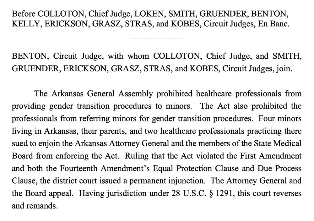 Before COLLOTON, Chief Judge, LOKEN, SMITH, GRUENDER, BENTON, KELLY, ERICKSON, GRASZ, STRAS, and KOBES, Circuit Judges, En Banc.
BENTON, Circuit Judge, with whom COLLOTON, Chief Judge, and SMITH, GRUENDER, ERICKSON, GRASZ, STRAS, and KOBES, Circuit Judges, join.
The Arkansas General Assembly prohibited healthcare professionals from providing gender transition procedures to minors. The Act also prohibited the professionals from referring minors for gender transition procedures. Four minors living in Arkansas, their parents, and two healthcare professionals practicing there sued to enjoin the Arkansas Attorney General and the members of the State Medical Board from enforcing the Act. Ruling that the Act violated the First Amendment and both the Fourteenth Amendment's Equal Protection Clause and Due Process Clause, the district court issued a permanent injunction. The Attorney General and the Board appeal. Having jurisdiction under 28 U.S.C. § 1291, this court reverses and remands.