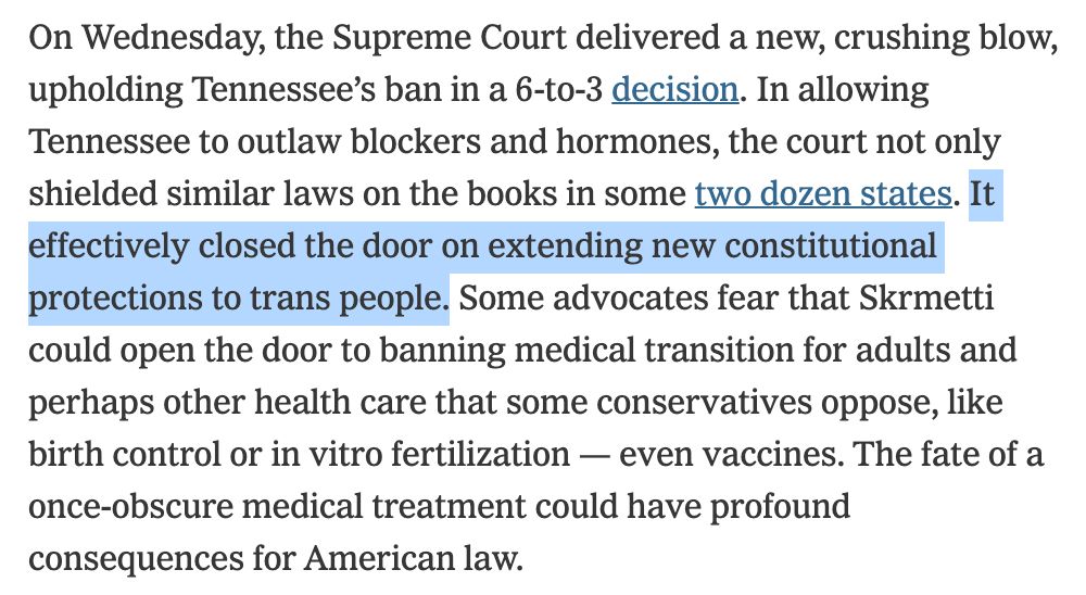On Wednesday, the Supreme Court delivered a new, crushing blow, upholding Tennessee's ban in a 6-to-3 decision. In allowing Tennessee to outlaw blockers and hormones, the court not only shielded similar laws on the books in some two dozen states. It effectively closed the door on extending new constitutional protections to trans people. Some advocates fear that Skrmetti could open the door to banning medical transition for adults and perhaps other health care that some conservatives oppose, like birth control or in vitro fertilization - even vaccines. The fate of a once-obscure medical treatment could have profound consequences for American law.
