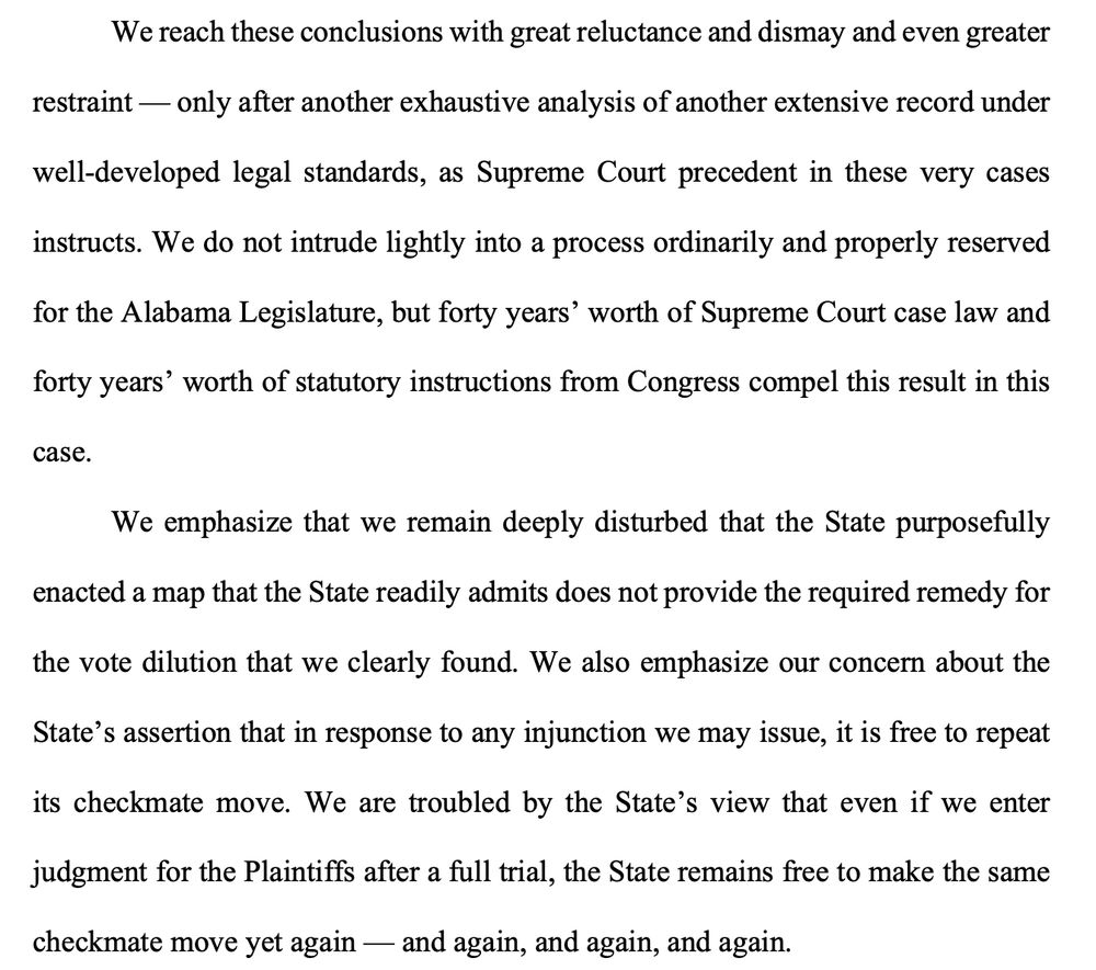We reach these conclusions with great reluctance and dismay and even greater
restraint - only after another exhaustive analysis of another extensive record under well-developed legal standards, as Supreme Court precedent in these very cases instructs. We do not intrude lightly into a process ordinarily and properly reserved
for the Alabama Legislature, but forty years' worth of Supreme Court case law and forty years' worth of statutory instructions from Congress compel this result in this
case.
We emphasize that we remain deeply disturbed that the State purposefully enacted a map that the State readily admits does not provide the required remedy for the vote dilution that we clearly found. We also emphasize our concern about the
State's assertion that in response to any injunction we may issue, it is free to repeat its checkmate move. We are troubled by the State's view that even if we enter judgment for the Plaintiffs after a full trial, the State remains free to make the same
checkmate move yet again - and again, and again, and again.