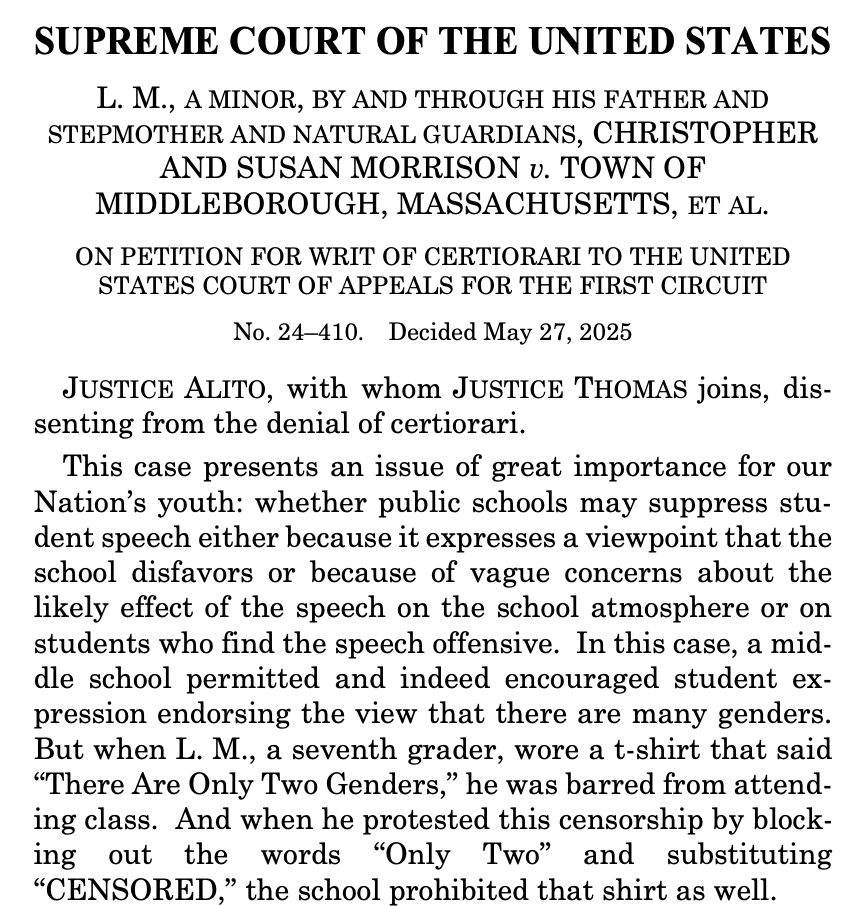 SUPREME COURT OF THE UNITED STATES
L. M., A MINOR, BY AND THROUGH HIS FATHER AND STEPMOTHER AND NATURAL GUARDIANS, CHRISTOPHER AND SUSAN MORRISON v. TOWN OF MIDDLEBOROUGH, MASSACHUSETTS, ET AL.
ON PETITION FOR WRIT OF CERTIORARI TO THE UNITED STATES COURT OF APPEALS FOR THE FIRST CIRCUIT
No. 24-410. Decided May 27, 2025
JUSTICE ALITO, with whom JUSTICE THOMAS joins, dissenting from the denial of certiorari.
This case presents an issue of great importance for our Nation's youth: whether public schools may suppress student speech either because it expresses a viewpoint that the school disfavors or because of vague concerns about the likely effect of the speech on the school atmosphere or on students who find the speech offensive. In this case, a middle school permitted and indeed encouraged student expression endorsing the view that there are many genders.
But when L. M., a seventh grader, wore a t-shirt that said
"There Are Only Two Genders," he was barred from attending class. And when he protested this censorship by blocking out the words "Only Two" and substituting
"CENSORED," the school prohibited that shirt as well.