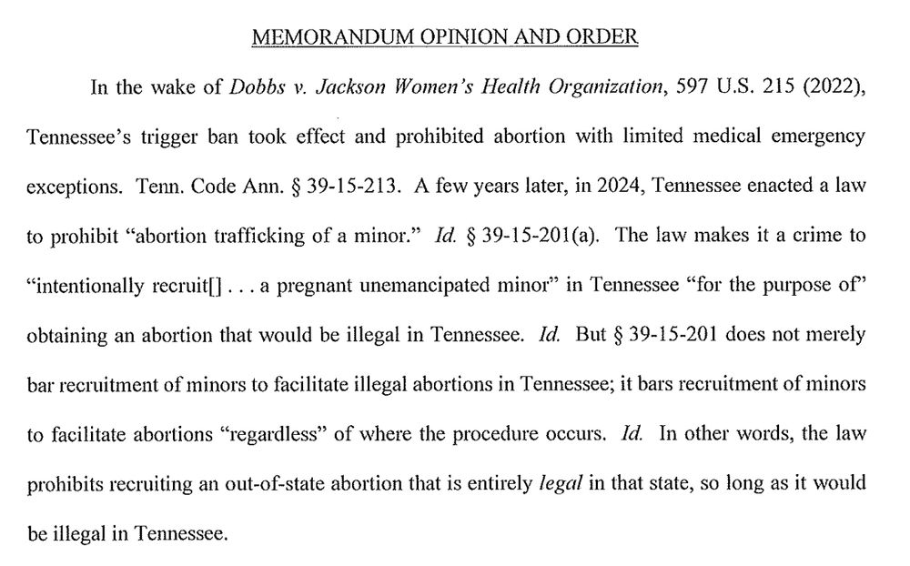 MEMORANDUM OPINION AND ORDER
In the wake of Dobbs v. Jackson Women's Health Organization, 597 U.S. 215 (2022), Tennessee's trigger ban took effect and prohibited abortion with limited medical emergency exceptions. Tenn. Code Ann. § 39-15-213. A few years later, in 2024, Tennessee enacted a law to prohibit "abortion trafficking of a minor." Id. § 39-15-201(a). The law makes it a crime to
"intentionally recruit|]... a pregnant unemancipated minor" in Tennessee "for the purpose of" obtaining an abortion that would be illegal in Tennessee. Id. But § 39-15-201 does not merely bar recruitment of minors to facilitate illegal abortions in Tennessee; it bars recruitment of minors
to facilitate abortions "regardless" of where the procedure occurs. Id. In other words, the law
prohibits recruiting an out-of-state abortion that is entirely legal in that state, so long as it would
be illegal in Tennessee.