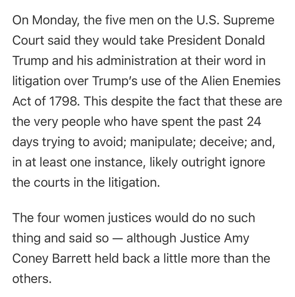 On Monday, the five men on the U.S. Supreme Court said they would take President Donald Trump and his administration at their word in litigation over Trump’s use of the Alien Enemies Act of 1798. This despite the fact that these are the very people who have spent the past 24 days trying to avoid; manipulate; deceive; and, in at least one instance, likely outright ignore the courts in the litigation.

The four women justices would do no such thing and said so — although Justice Amy Coney Barrett held back a little more than the others.