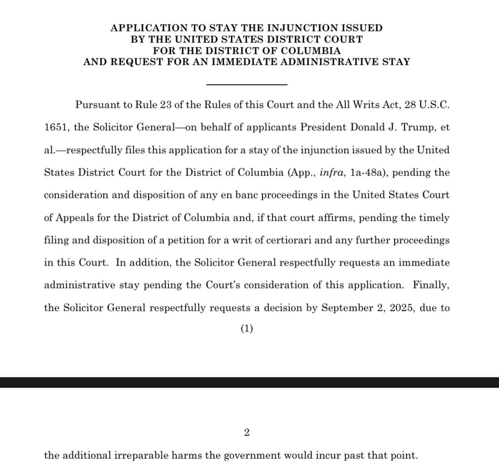 APPLICATION TO STAY THE INJUNCTION ISSUED BY THE UNITED STATES DISTRICT COURT FOR THE DISTRICT OF COLUMBIA AND REQUEST FOR AN IMMEDIATE ADMINISTRATIVE STAY Pursuant to Rule 23 of the Rules of this Court and the All Writs Act, 28 U.S.C. 1651, the Solicitor General-on behalf of applicants President Donald J. Trump, et al.—respectfully files this application for a stay of the injunction issued by the United States District Court for the District of Columbia (App., infra, la-48a), pending the consideration and disposition of any en banc proceedings in the United States Court of Appeals for the District of Columbia and, if that court affirms, pending the timely filing and disposition of a petition for a writ of certiorari and any further proceedings in this Court. In addition, the Solicitor General respectfully requests an immediate administrative stay pending the Court's consideration of this application. Finally, the Solicitor General respectfully requests a decision by September 2, 2025, due to (1) 2 the additional irreparable harms the government would incur past that point.