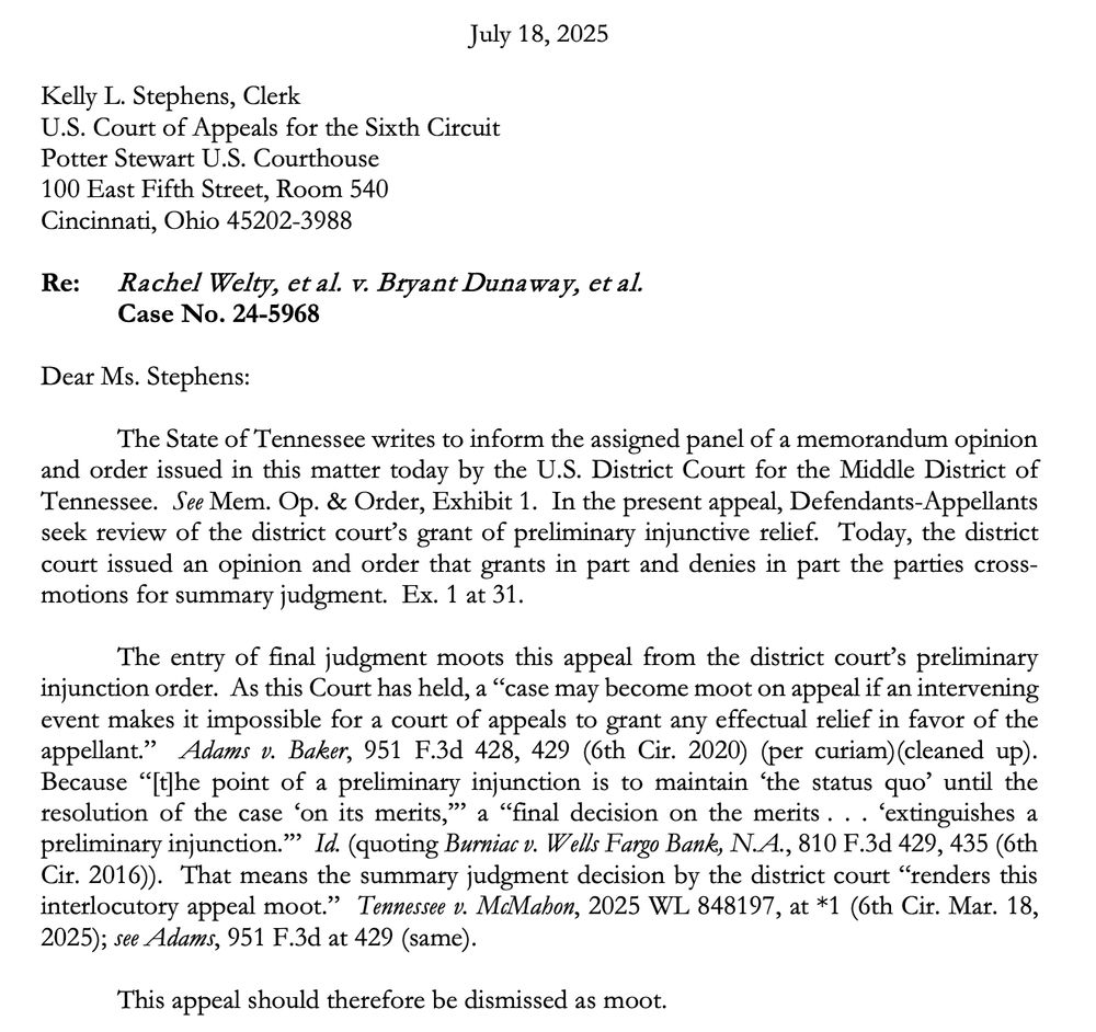 July 18, 2025
Kelly L. Stephens, Clerk
U.S. Court of Appeals for the Sixth Circuit Potter Stewart U.S. Courthouse
100 East Fifth Street, Room 540
Cincinnati, Ohio 45202-3988
Re: Rachel Welty, et al. v. Bryant Dunaway, et al.
Case No. 24-5968
Dear Ms. Stephens:
The State of Tennessee writes to inform the assigned panel of a memorandum opinion and order issued in this matter today by the U.S. District Court for the Middle District of Tennessee. See Mem. Op. & Order, Exhibit 1. In the present appeal, Defendants-Appellants seck review of the district court's grant of preliminary injunctive relief. Today, the district court issued an opinion and order that grants in part and denies in part the parties cross-motions for summary judgment. Ex. 1 at 31.
The entry of final judgment moots this appeal from the district court's preliminary injunction order. As this Court has held, a "case may become moot on appeal if an intervening event makes it impossible for a court of appeals to grant any effectual relief in favor of the appellant." Adams v. Baker, 951 F.3d 428, 429 (6th Cir. 2020) (per curiam)(cleaned up).
Because "[the point of a preliminary injunction is to maintain 'the status quo' until the resolution of the case 'on its merits," a "final decision on the merits... 'extinguishes a preliminary injunction." Id. (quoting Burniac v. Wells Fargo Bank, N.A., 810 F.3d 429, 435 (6th Cir. 2016)). That means the summary judgment decision by the district court "renders this interlocutory appeal moot." Tennessee v. McMahon, 2025 WL 848197, at *1 (6th Cir. Mar. 18,
2025); see Adams, 951 F.3d at 429 (same).
This appeal should therefore be dismissed as moot.