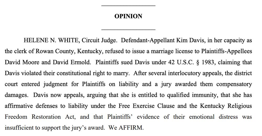 OPINION
HELENE N. WHITE, Circuit Judge. Defendant-Appellant Kim Davis, in her capacity as the clerk of Rowan County, Kentucky, refused to issue a marriage license to Plaintiffs-Appellees David Moore and David Ermold. Plaintiffs sued Davis under 42 U.S.C. § 1983, claiming that Davis violated their constitutional right to marry. After several interlocutory appeals, the district court entered judgment for Plaintiffs on liability and a jury awarded them compensatory damages. Davis now appeals, arguing that she is entitled to qualified immunity, that she has affirmative defenses to liability under the Free Exercise Clause and the Kentucky Religious Freedom Restoration Act, and that Plaintiffs' evidence of their emotional distress was insufficient to support the jury's award. We AFFIRM.