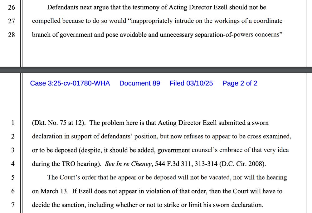 Defendants next argue that the testimony of Acting Director Ezell should not be compelled because to do so would "inappropriately intrude on the workings of a coordinate branch of government and pose avoidable and unnecessary separation-of-powers concerns"
Case 3:25-cv-01780-WHA Document 89 Filed 03/10/25
Filed 03/10/25 Page 2 of 2
1
2
3
4
5
6
7
(Dkt. No. 75 at 12). The problem here is that Acting Director Ezell submitted a sworn declaration in support of defendants' position, but now refuses to appear to be cross examined, or to be deposed (despite, it should be added, government counsel's embrace of that very idea during the TRO hearing). See In re Cheney, 544 F.3d 311, 313-314 (D.C. Cir. 2008).
The Court's order that he appear or be deposed will not be vacated, nor will the hearing on March 13. If Ezell does not appear in violation of that order, then the Court will have to decide the sanction, including whether or not to strike or limit his sworn declaration.