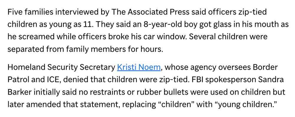 Five families interviewed by The Associated Press said officers zip-tied children as young as 11. They said an 8-year-old boy got glass in his mouth as he screamed while officers broke his car window. Several children were separated from family members for hours.
Homeland Security Secretary Kristi Noem, whose agency oversees Border Patrol and ICE, denied that children were zip-tied. FBI spokesperson Sandra Barker initially said no restraints or rubber bullets were used on children but later amended that statement, replacing "children" with "young children."
