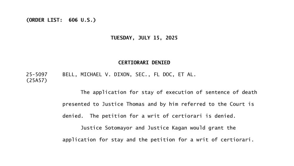 CORDER LIST: 606 U.S.)
TUESDAY, JULY 15, 2025
25-5097
(25A57)
CERTIORARI DENIED
BELL, MICHAEL V. DIXON, SEC., FL DOC, ET AL.
The application for stay of execution of sentence of death
presented to Justice Thomas and by him referred to the Court is denied. The petition for a writ of certiorari is denied.
Justice Sotomayor and Justice Kagan would grant the application for stay and the petition for a writ of certiorari.