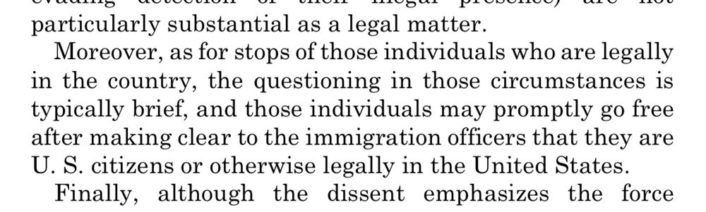  Moreover, as for stops of those individuals who are legally in the country, the questioning in those circumstances is typically brief, and those individuals may promptly go free after making clear to the immigration officers that they are U.S. citizens or otherwise legally in the United States. 