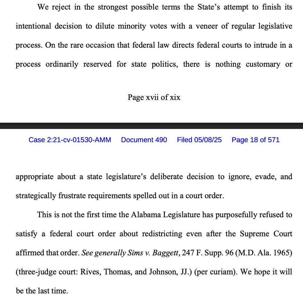 We reject in the strongest possible terms the State's attempt to finish its
intentional decision to dilute minority votes with a veneer of regular legislative
process. On the rare occasion that federal law directs federal courts to intrude in a
process ordinarily reserved for state politics, there is nothing customary or
appropriate about a state legislature's deliberate decision to ignore, evade, and
strategically frustrate requirements spelled out in a court order.
This is not the first time the Alabama Legislature has purposefully refused to
satisfy a federal court order about redistricting even after the Supreme Court
affirmed that order. See generally Sims v. Baggett, 247 F. Supp. 96 (M.D. Ala. 1965)
(three-judge court: Rives, Thomas, and Johnson, JJ.) (per curiam). We hope it will
be the last time.