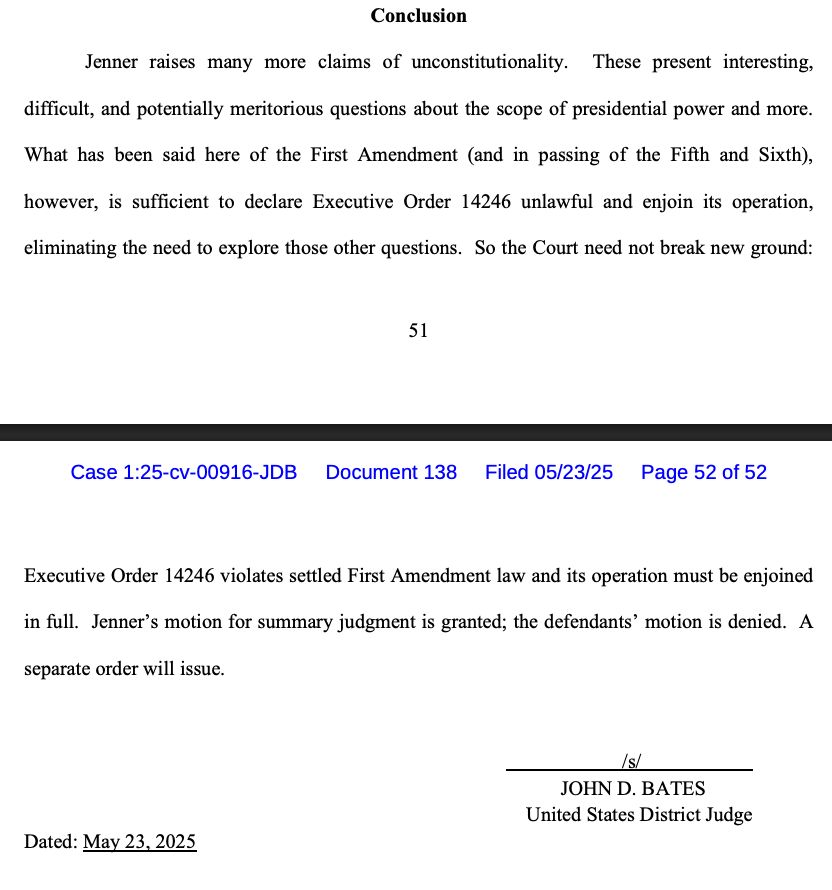 Conclusion
Jenner raises many more claims of unconstitutionality. These present interesting, difficult, and potentially meritorious questions about the scope of presidential power and more.
What has been said here of the First Amendment (and in passing of the Fifth and Sixth),
however, is sufficient to declare Executive Order 14246 unlawful and enjoin its operation,
eliminating the need to explore those other questions. So the Court need not break new ground:
51
Case 1:25-cv-00916-JDB
Document 138
Filed 05/23/25
Page 52 of 52
Executive Order 14246 violates settled First Amendment law and its operation must be enjoined in full. Jenner's motion for summary judgment is granted; the defendants' motion is denied. A
separate order will issue.
Is/
JOHN D. BATES
United States District Judge
Dated: May 23, 2025