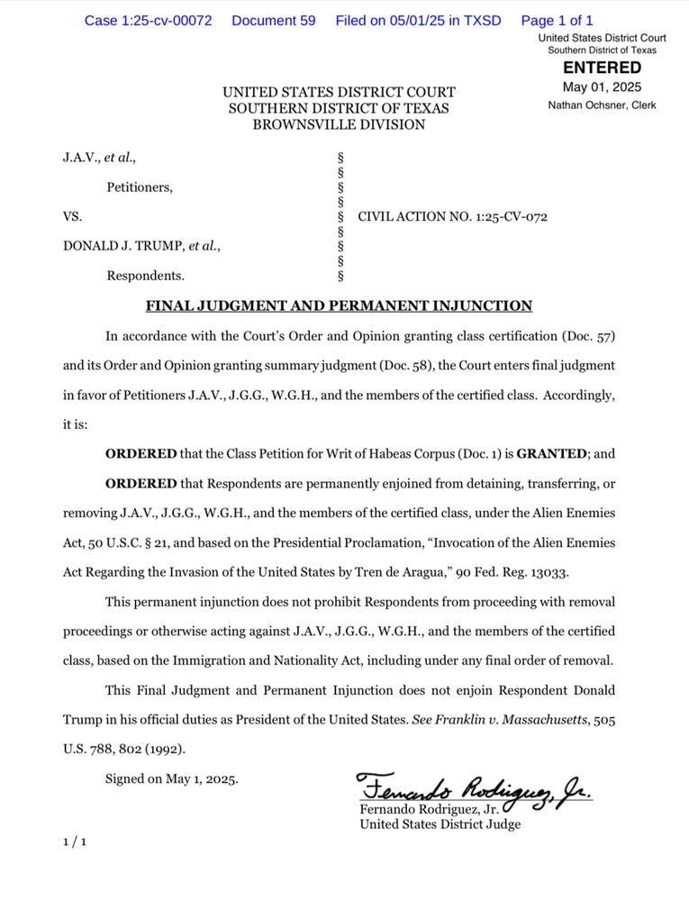 Case 1:25-cv-00072
Document 59
Filed on 05/01/25 in TXSD Page 1 of 1
UNITED STATES DISTRICT COURT SOUTHERN DISTRICT OF TEXAS
BROWNSVILLE DIVISION
ENTERED
May 01, 2025
Nathan Ochsner, Clerk
J.A.V., et al.,
Petitioners,
son con con
VS.
CIVIL ACTION NO. 1:25-CV-072
DONALD J. TRUMP, et al.,
Respondents.
FINAL JUDGMENT AND PERMANENT INJUNCTION
In accordance with the Court's Order and Opinion granting class certification (Doc. 57)
and its Order and Opinion granting summary judgment (Doc. 58), the Court enters final judgment in favor of Petitioners J.A.V., J.G.G., W.G.H., and the members of the certified class. Accordingly, it is:
ORDERED that the Class Petition for Writ of Habeas Corpus (Doc. 1) is GRANTED; and
ORDERED that Respondents are permanently enjoined from detaining, transferring, or
removing J.A.V., J.G.G., W.G.H., and the members of the certified class, under the Alien Enemies
Act, 50 U.S.C. § 21, and based on the Presidential Proclamation, "Invocation of the Alien Enemies
Act Regarding the Invasion of the United States by Tren de Aragua," 90 Fed. Reg. 13033.
This permanent injunction does not prohibit Respondents from proceeding with removal
proceedings or otherwise acting against J.A.V., J.G.G., W.G.H., and the members of the certified
class, based on the Immigration and Nationality Act, including under any final order of removal.
This Final Judgment and Permanent Injunction does not enjoin Respondent Donald
Trump in his official duties as President of the United States. See Franklin v. Massachusetts, 505
U.S. 788, 802 (1992).
Signed on May 1, 2025.
1/1
Femendo Rodiguez, Ja.
Fernando Rodriguez, Jr.
United States District Judge