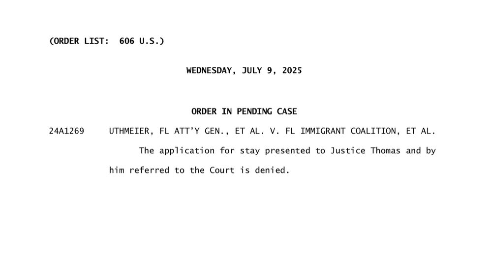 (ORDER LIST: 606 U.S.)
WEDNESDAY, JULY 9, 2025
24A1269
ORDER IN PENDING CASE
UTHMEIER, FL ATT'Y GEN., ET AL. V. FL IMMIGRANT COALITION, ET AL.
The application for stay presented to Justice Thomas and by
him referred to the Court is denied.