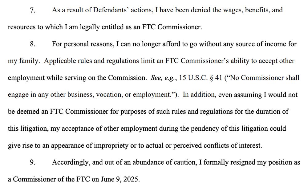 7. As a result of Defendants’ actions, I have been denied the wages, benefits, and
resources to which I am legally entitled as an FTC Commissioner.
8. For personal reasons, I can no longer afford to go without any source of income for
my family. Applicable rules and regulations limit an FTC Commissioner’s ability to accept other
employment while serving on the Commission. See, e.g., 15 U.S.C. § 41 (“No Commissioner shall
engage in any other business, vocation, or employment.”). In addition, even assuming I would not
be deemed an FTC Commissioner for purposes of such rules and regulations for the duration of
this litigation, my acceptance of other employment during the pendency of this litigation could
give rise to an appearance of impropriety or to actual or perceived conflicts of interest.
9. Accordingly, and out of an abundance of caution, I formally resigned my position as
a Commissioner of the FTC on June 9, 2025.