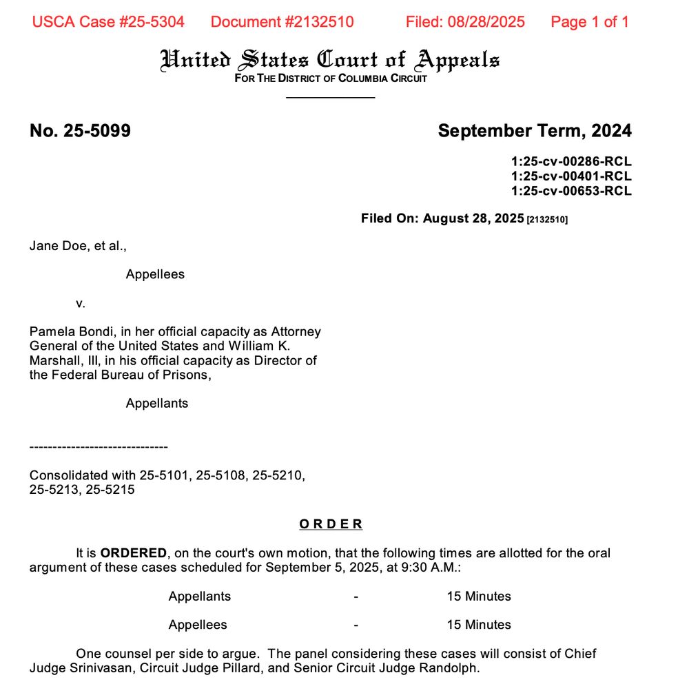United States Court of Appeals FOR THE DISTRICT OF COLUMBIA CIRCUIT ____________ No. 25-5099 September Term, 2024 1:25-cv-00286-RCL 1:25-cv-00401-RCL 1:25-cv-00653-RCL Filed On: August 28, 2025 [2132510] Jane Doe, et al., Appellees v. Pamela Bondi, in her official capacity as Attorney General of the United States and William K. Marshall, III, in his official capacity as Director of the Federal Bureau of Prisons, Appellants ------------------------------ Consolidated with 25-5101, 25-5108, 25-5210, 25-5213, 25-5215 O R D E R It is ORDERED, on the court's own motion, that the following times are allotted for the oral argument of these cases scheduled for September 5, 2025, at 9:30 A.M.: Appellants - 15 Minutes Appellees - 15 Minutes One counsel per side to argue. The panel considering these cases will consist of Chief Judge Srinivasan, Circuit Judge Pillard, and Senior Circuit Judge Randolph.