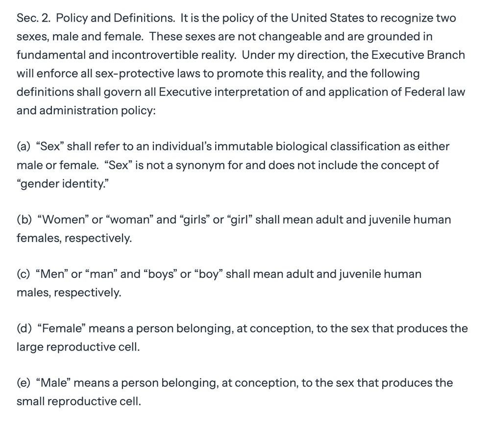 Sec. 2.  Policy and Definitions.  It is the policy of the United States to recognize two sexes, male and female.  These sexes are not changeable and are grounded in fundamental and incontrovertible reality.  Under my direction, the Executive Branch will enforce all sex-protective laws to promote this reality, and the following definitions shall govern all Executive interpretation of and application of Federal law and administration policy:

(a)  “Sex” shall refer to an individual’s immutable biological classification as either male or female.  “Sex” is not a synonym for and does not include the concept of “gender identity.”

(b)  “Women” or “woman” and “girls” or “girl” shall mean adult and juvenile human females, respectively.

(c)  “Men” or “man” and “boys” or “boy” shall mean adult and juvenile human males, respectively.

(d)  “Female” means a person belonging, at conception, to the sex that produces the large reproductive cell.

(e)  “Male” means a person belonging, at conception, to the sex that produces the small reproductive cell.