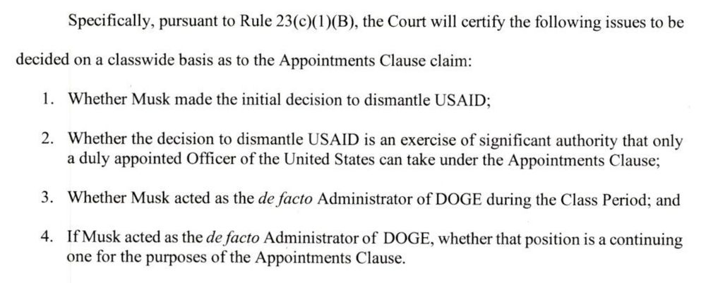 Specifically, pursuant to Rule 23(c)(1)(B), the Court will certify the following issues to be

decided on a classwide basis as to the Appointments Clause claim:

1. Whether Musk made the initial decision to dismantle USAID;

2. Whether the decision to dismantle USAID is an exercise of significant authority that only a duly appointed Officer of the United States can take under the Appointments Clause;

3. Whether Musk acted as the de facto Administrator of DOGE during the Class Period; and

4. If Musk acted as the de facto Administrator of DOGE, whether that position is a continuing one for the purposes of the Appointments Clause.