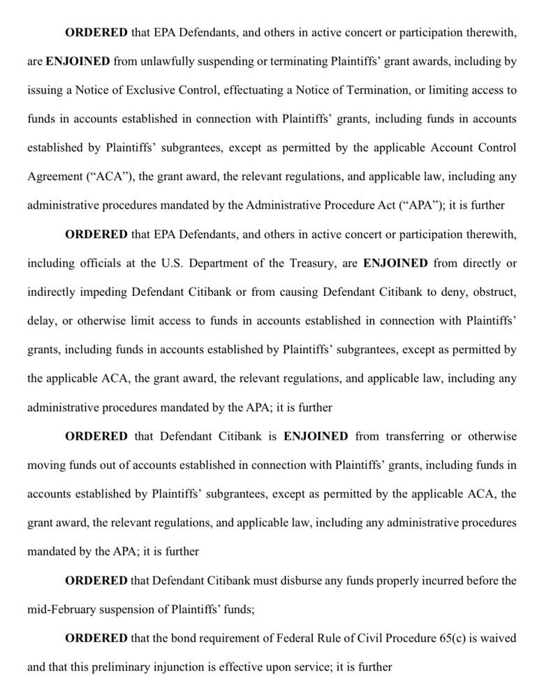 ORDERED that EPA Defendants, and others in active concert or participation therewith,
are ENJOINED from unlawfully suspending or terminating Plaintiffs' grant awards, including by
issuing a Notice of Exclusive Control, effectuating a Notice of Termination, or limiting access to funds in accounts established in connection with Plaintiffs' grants, including funds in accounts
established by Plaintiffs' subgrantees, except as permitted by the applicable Account Control Agreement ("ACA"), the grant award, the relevant regulations, and applicable law, including any
administrative procedures mandated by the Administrative Procedure Act ("APA"); it is further
ORDERED that EPA Defendants, and others in active concert or participation therewith,
including officials at the U.S. Department of the Treasury, are ENJOINED from directly or
indirectly impeding Defendant Citibank or from causing Defendant Citibank to deny, obstruct,
delay, or otherwise limit access to funds in accounts established in connection with Plaintiffs'
grants, including funds in accounts established by Plaintiffs' subgrantees, except as permitted by
the applicable ACA, the grant award, the relevant regulations, and applicable law, including any
administrative procedures mandated by the APA; it is further
ORDERED that Defendant Citibank is ENJOINED from transferring or otherwise
moving funds out of accounts established in connection with Plaintiffs' grants, including funds in accounts established by Plaintiffs' subgrantees, except as permitted by the applicable ACA, the grant award, the relevant regulations, and applicable law, including any administrative procedures mandated by the APA; it is further
ORDERED that Defendant Citibank must disburse any funds properly incurred before the
mid-February suspension of Plaintiffs' funds;
ORDERED that the bond requirement of Federal Rule of Civil Procedure 65(c) is waived
and that this preliminary injunction is effective upon service; it is further