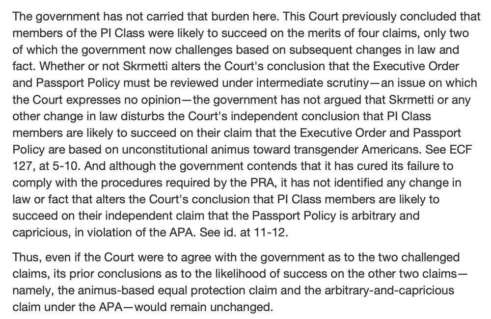 The government has not carried that burden here. This Court previously concluded that
members of the PI Class were likely to succeed on the merits of four claims, only two
of which the government now challenges based on subsequent changes in law and
fact. Whether or not Skrmetti alters the Court's conclusion that the Executive Order
and Passport Policy must be reviewed under intermediate scrutiny—an issue on which
the Court expresses no opinion—the government has not argued that Skrmetti or any
other change in law disturbs the Court's independent conclusion that PI Class
members are likely to succeed on their claim that the Executive Order and Passport
Policy are based on unconstitutional animus toward transgender Americans. See ECF
127, at 5-10. And although the government contends that it has cured its failure to
comply with the procedures required by the PRA, it has not identified any change in
law or fact that alters the Court's conclusion that PI Class members are likely to
succeed on their independent claim that the Passport Policy is arbitrary and
capricious, in violation of the APA. See id. at 11-12.
Thus, even if the Court were to agree with the government as to the two challenged
claims, its prior conclusions as to the likelihood of success on the other two claims—
namely, the animus-based equal protection claim and the arbitrary-and-capricious
claim under the APA—would remain unchanged.