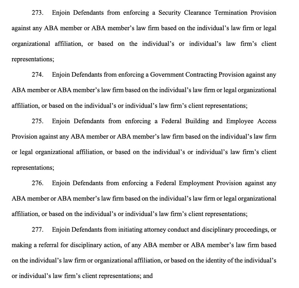 273. Enjoin Defendants from enforcing a Security Clearance Termination Provision
against any ABA member or ABA member's law firm based on the individual's law firm or legal
organizational affiliation, or based on the individual's or individual's law firm's client
representations;
274. Enjoin Defendants from enforcing a Government Contracting Provision against any
ABA member or ABA member's law firm based on the individual's law firm or legal organizational
affiliation, or based on the individual's or individual's law firm's client representations;
275. Enjoin Defendants from enforcing a Federal Building and Employee Access
Provision against any ABA member or ABA member's law firm based on the individual's law firm
or legal organizational affiliation, or based on the individual's or individual's law firm's client
representations;
276. Enjoin Defendants from enforcing a Federal Employment Provision against any
ABA member or ABA member's law firm based on the individual's law firm or legal organizational
affiliation, or based on the individual's or individual's law firm's client representations;
277. Enjoin Defendants from initiating attorney conduct and disciplinary proceedings, or

making a referral for disciplinary action, of any ABA member or ABA member's law firm based
on the individual's law firm or organizational affiliation, or based on the identity of the individual's
or individual's law firm's client representations; and