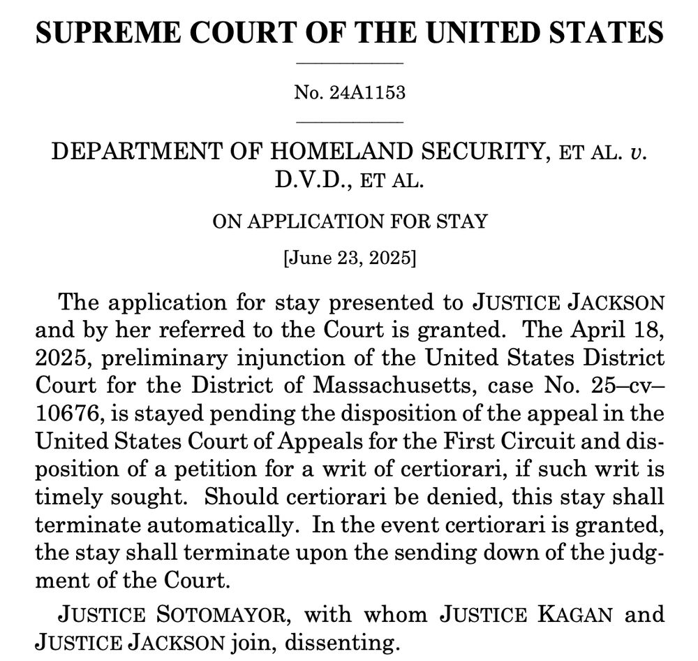 SUPREME COURT OF THE UNITED STATES
No. 24A1153
DEPARTMENT OF HOMELAND SECURITY, ET AL. U.
D.V.D., ET AL.
ON APPLICATION FOR STAY
[June 23, 2025]
The application for stay presented to JUSTICE JACKSON and by her referred to the Court is granted. The April 18, 2025, preliminary injunction of the United States District Court for the District of Massachusetts, case No. 25-cv-10676, is stayed pending the disposition of the appeal in the United States Court of Appeals for the First Circuit and disposition of a petition for a writ of certiorari, if such writ is timely sought. Should certiorari be denied, this stay shall terminate automatically. In the event certiorari is granted, the stay shall terminate upon the sending down of the judgment of the Court.
JUSTICE SOTOMAYOR, with whom JUSTICE KAGAN and
JUSTICE JACKSON join, dissenting.