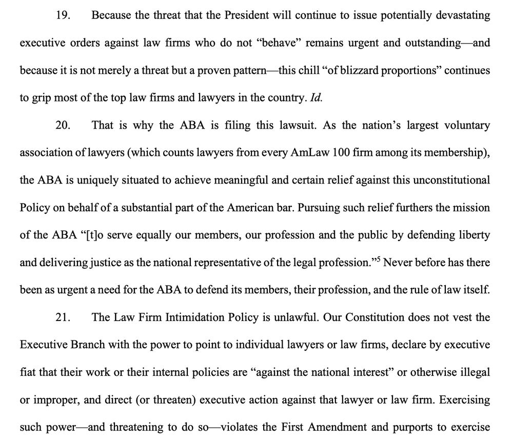 19. Because the threat that the President will continue to issue potentially devastating executive orders against law firms who do not "behave" remains urgent and outstanding and because it is not merely a threat but a proven pattern— this chill "of blizzard proportions" continues
to grip most of the top law firms and lawyers in the country. Id.
20. That is why the ABA is filing this lawsuit. As the nation's largest voluntary association of lawyers (which counts lawyers from every AmLaw 100 firm among its membership),
the ABA is uniquely situated to achieve meaningful and certain relief against this unconstitutional
Policy on behalf of a substantial part of the American bar. Pursuing such relief furthers the mission
of the ABA "[to serve equally our members, our profession and the public by defending liberty and delivering justice as the national representative of the legal profession." Never before has there been as urgent a need for the ABA to defend its members, their profession, and the rule of law itself.
21. The Law Firm Intimidation Policy is unlawful. Our Constitution does not vest the Executive Branch with the power to point to individual lawyers or law firms, declare by executive
fiat that their work or their internal policies are "against the national interest" or otherwise illegal
or improper, and direct (or threaten) executive action against that lawyer or law firm. Exercising
such power-and threatening to do so-violates the First Amendment and purports to exercise