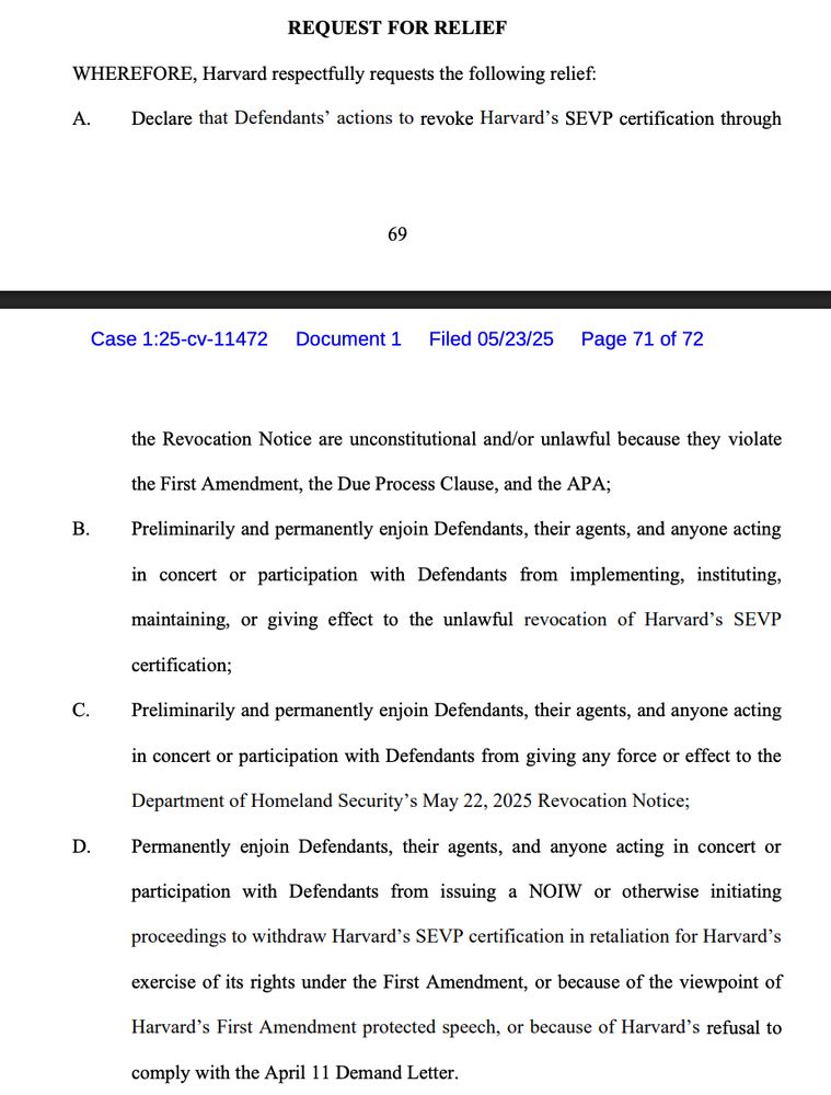 REQUEST FOR RELIEF
WHEREFORE, Harvard respectfully requests the following relief:
A.
Declare that Defendants' actions to revoke Harvard's SEVP certification through
69
Case 1:25-cv-11472 Document 1
Filed 05/23/25
Page 71 of 72
B.
D.
the Revocation Notice are unconstitutional and/or unlawful because they violate
the First Amendment, the Due Process Clause, and the APA;
Preliminarily and permanently enjoin Defendants, their agents, and anyone acting
in concert or participation with Defendants from implementing, instituting,
maintaining, or giving effect to the unlawful revocation of Harvard's SEVP
certification;
Preliminarily and permanently enjoin Defendants, their agents, and anyone acting
in concert or participation with Defendants from giving any force or effect to the
Department of Homeland Security's May 22, 2025 Revocation Notice;
Permanently enjoin Defendants, their agents, and anyone acting in concert or participation with Defendants from issuing a NOW or otherwise initiating
proceedings to withdraw Harvard's SEVP certification in retaliation for Harvard's
exercise of its rights under the First Amendment, or because of the viewpoint of
Harvard's First Amendment protected speech, or because of Harvard's refusal to
comply with the April 11 Demand Letter.