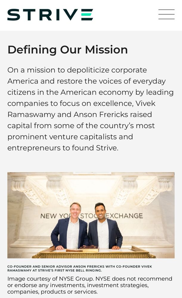 STRIVE
Defining Our Mission
On a mission to depoliticize corporate
America and restore the voices of everyday citizens in the American economy by leading companies to focus on excellence, Vivek Ramaswamy and Anson Frericks raised capital from some of the country's most prominent venture capitalists and entrepreneurs to found Strive.
NEW YOR
PISTOC
EXCHANGE
CO-FOUNDER AND SENIOR ADVISOR ANSON FRERICKS WITH CO-FOUNDER VIVEK RAMASWAMY AT STRIVE'S FIRST NYSE BELL RINGING.
Image courtesy of NYSE Group. NYSE does not recommend or endorse any investments, investment strategies, companies, products or services.