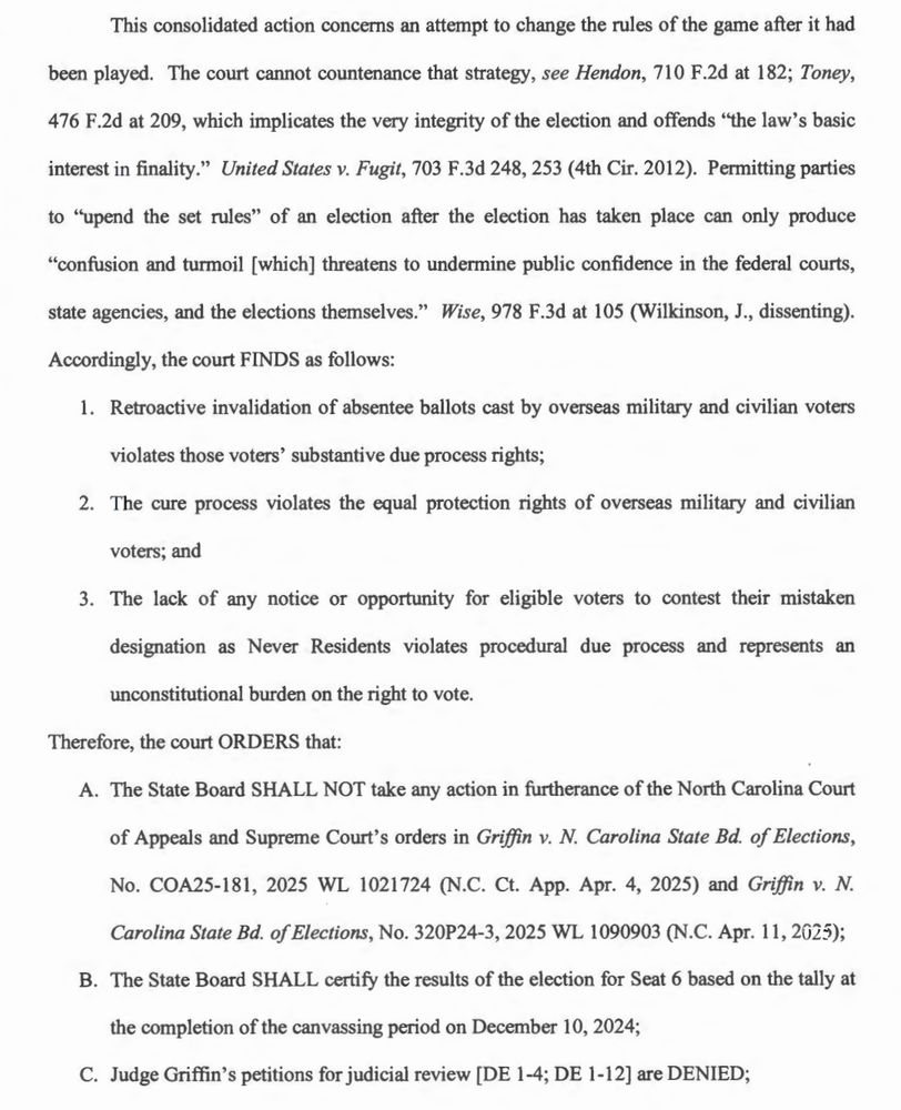 This consolidated action concerns an attempt to change the rules of the game after it had
been played. The court cannot countenance that strategy, see Hendon, 710 F.2d at 182; Toney,
476 F.2d at 209, which implicates the very integrity of the election and offends "the law's basic interest in finality." United States v. Fugit, 703 F.3d 248, 253 (4th Cir. 2012). Permitting parties to "upend the set rules" of an election after the election has taken place can only produce
"confusion and turmoil [which] threatens to undermine public confidence in the federal courts,
state agencies, and the elections themselves." Wise, 978 F.3d at 105 (Wilkinson, J., dissenting).
Accordingly, the court FINDS as follows:
1. Retroactive invalidation of absentee ballots cast by overseas military and civilian voters violates those voters' substantive due process rights;
2. The cure process violates the equal protection rights of overseas military and civilian voters; and
3. The lack of any notice or opportunity for eligible voters to contest their mistaken designation as Never Residents violates procedural due process and represents an unconstitutional burden on the right to vote.
Therefore, the court ORDERS that:
A. The State Board SHALL NOT take any action in furtherance of the North Carolina Court of Appeals and Supreme Court's orders in Griffin v. N. Carolina State Bd. of Elections,
No. COA25-181, 2025 WL 1021724 (N.C. Ct. App. Apr. 4, 2025) and Griffin v. N.
Carolina State Bd. of Elections, No. 320P24-3, 2025 WL 1090903 (N.C. Apr. 11, 2025);
B. The State Board SHALL certify the results of the election for Seat 6 based on the tally at
the completion of the canvassing period on December 10, 2024;
C. Judge Griffin's petitions for judicial review [DE 1-4; DE 1-12] are DENIED;