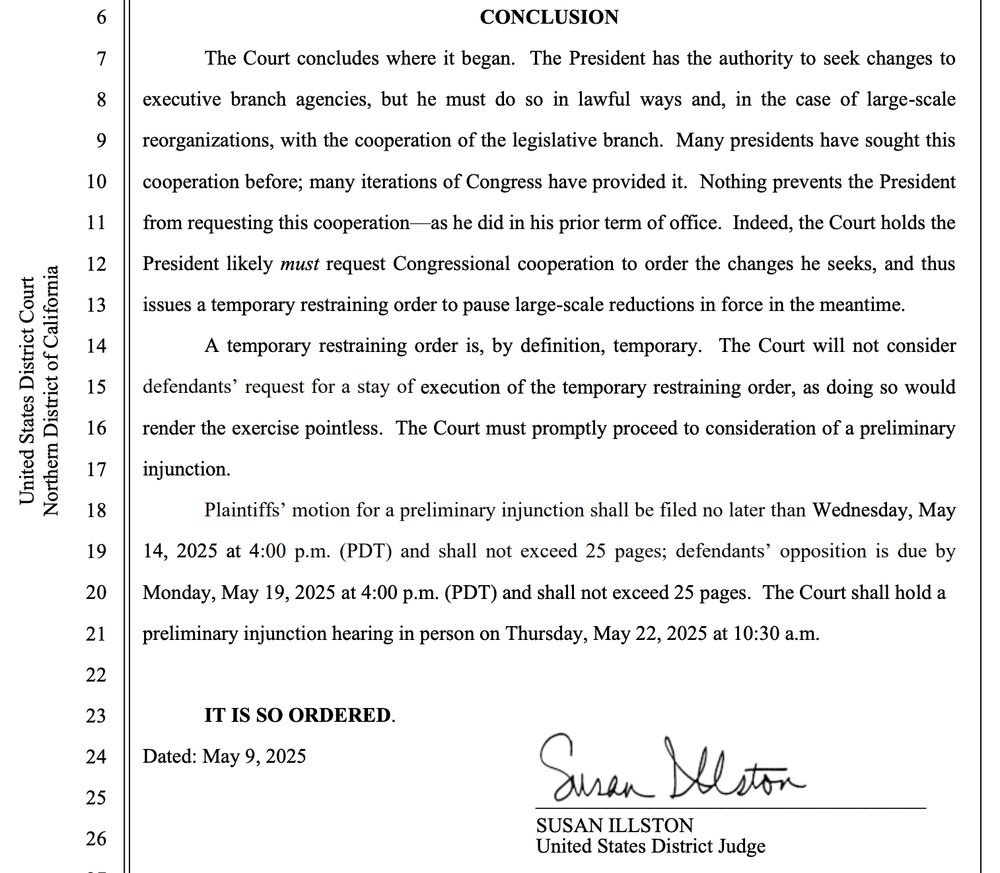 CONCLUSION
The Court concludes where it began. The President has the authority to seek changes to executive branch agencies, but he must do so in lawful ways and, in the case of large-scale reorganizations, with the cooperation of the legislative branch. Many presidents have sought this cooperation before; many iterations of Congress have provided it. Nothing prevents the President from requesting this cooperation- as he did in his prior term of office. Indeed, the Court holds the President likely must request Congressional cooperation to order the changes he seeks, and thus issues a temporary restraining order to pause large-scale reductions in force in the meantime.
A temporary restraining order is, by definition, temporary. The Court will not consider defendants' request for a stay of execution of the temporary restraining order, as doing so would render the exercise pointless. The Court must promptly proceed to consideration of a preliminary injunction.
Plaintiffs' motion for a preliminary injunction shall be filed no later than Wednesday, May 14, 2025 at 4:00 p.m. (PDT) and shall not exceed 25 pages; defendants' opposition is due by Monday, May 19, 2025 at 4:00 p.m. (PDT) and shall not exceed 25 pages. The Court shall hold a preliminary injunction hearing in person on Thursday, May 22, 2025 at 10:30 a.m.
IT IS SO ORDERED.
Dated: May 9, 2025
Suren Slaton
SUSAN ILLSTON
United States District Judge