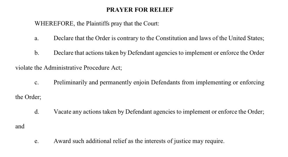 PRAYER FOR RELIEF
WHEREFORE, the Plaintiffs pray that the Court:
a. Declare that the Order is contrary to the Constitution and laws of the United States;
Declare that actions taken by Defendant agencies to implement or enforce the Order
violate the Administrative Procedure Act;
C.
Preliminarily and permanently enjoin Defendants from implementing or enforcing
the Order;
d.
Vacate any actions taken by Defendant agencies to implement or enforce the Order;
and
Award such additional relief as the interests of justice may require.