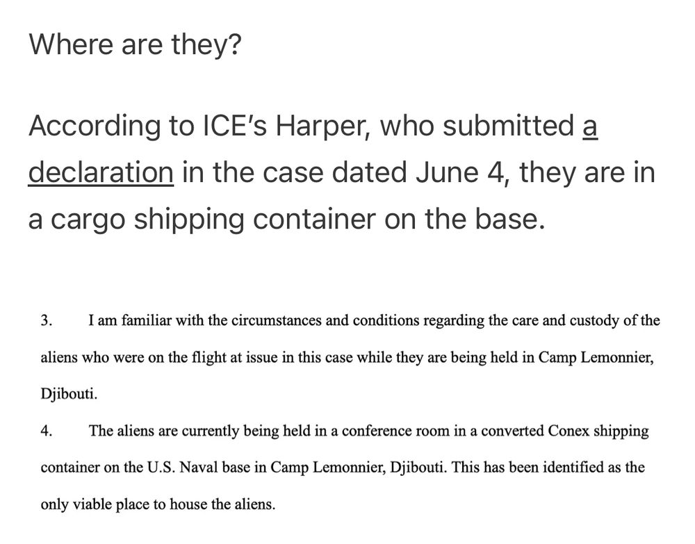 Where are they?
According to ICE's Harper, who submitted a declaration in the case dated June 4, they are in a cargo shipping container on the base.


// I am familiar with the circumstances and conditions regarding the care and custody of the
aliens who were on the flight at issue in this case while they are being held in Camp Lemonnier, Djibouti.
The aliens are currently being held in a conference room in a converted Conex shipping
container on the U.S. Naval base in Camp Lemonnier, Djibouti. This has been identified as the
only viable place to house the aliens. //