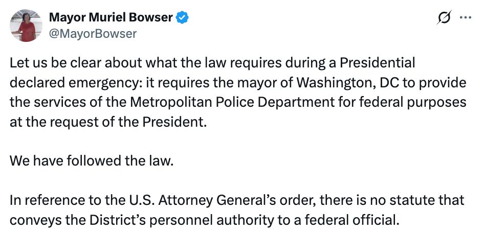 
Mayor Muriel Bowser
@MayorBowser
Let us be clear about what the law requires during a Presidential declared emergency: it requires the mayor of Washington, DC to provide the services of the Metropolitan Police Department for federal purposes at the request of the President. 

We have followed the law.

In reference to the U.S. Attorney General’s order, there is no statute that conveys the District’s personnel authority to a federal official.