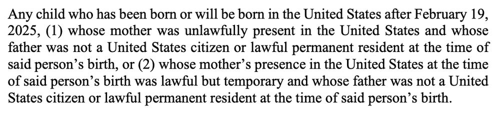 Any child who has been born or will be born in the United States after February 19,
2025, (1) whose mother was unlawfully present in the United States and whose
father was not a United States citizen or lawful permanent resident at the time of
said person’s birth, or (2) whose mother’s presence in the United States at the time
of said person’s birth was lawful but temporary and whose father was not a United
States citizen or lawful permanent resident at the time of said person’s birth.