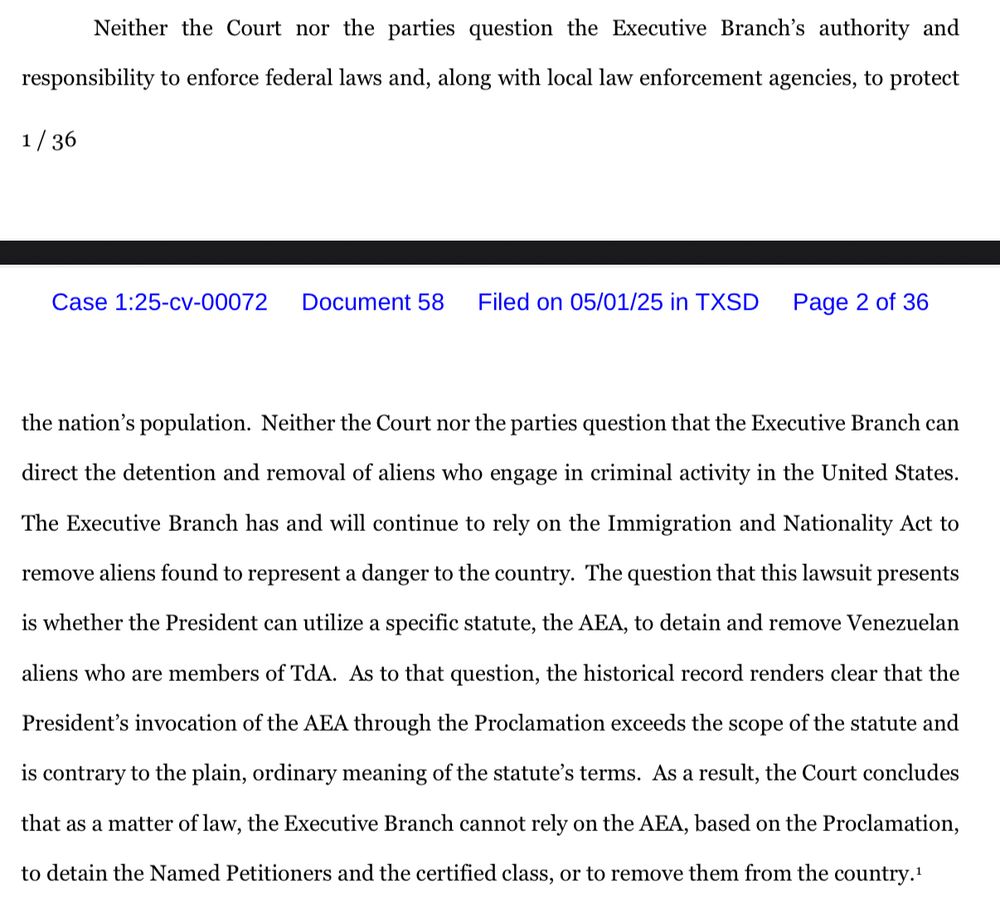 Neither the Court nor the parties question the Executive Branch's authority and
responsibility to enforce federal laws and, along with local law enforcement agencies, to protect
1 / 36
Case 1:25-cv-00072
Document 58
Filed on 05/01/25 in TXSD
Page 2 of 36
the nation's population. Neither the Court nor the parties question that the Executive Branch can
direct the detention and removal of aliens who engage in criminal activity in the United States.
The Executive Branch has and will continue to rely on the Immigration and Nationality Act to
remove aliens found to represent a danger to the country. The question that this lawsuit presents is whether the President can utilize a specific statute, the AEA, to detain and remove Venezuelan aliens who are members of TdA. As to that question, the historical record renders clear that the President's invocation of the AEA through the Proclamation exceeds the scope of the statute and is contrary to the plain, ordinary meaning of the statute's terms. As a result, the Court concludes
that as a matter of law, the Executive Branch cannot rely on the AEA, based on the Proclamation,
to detain the Named Petitioners and the certified class, or to remove them from the country.'