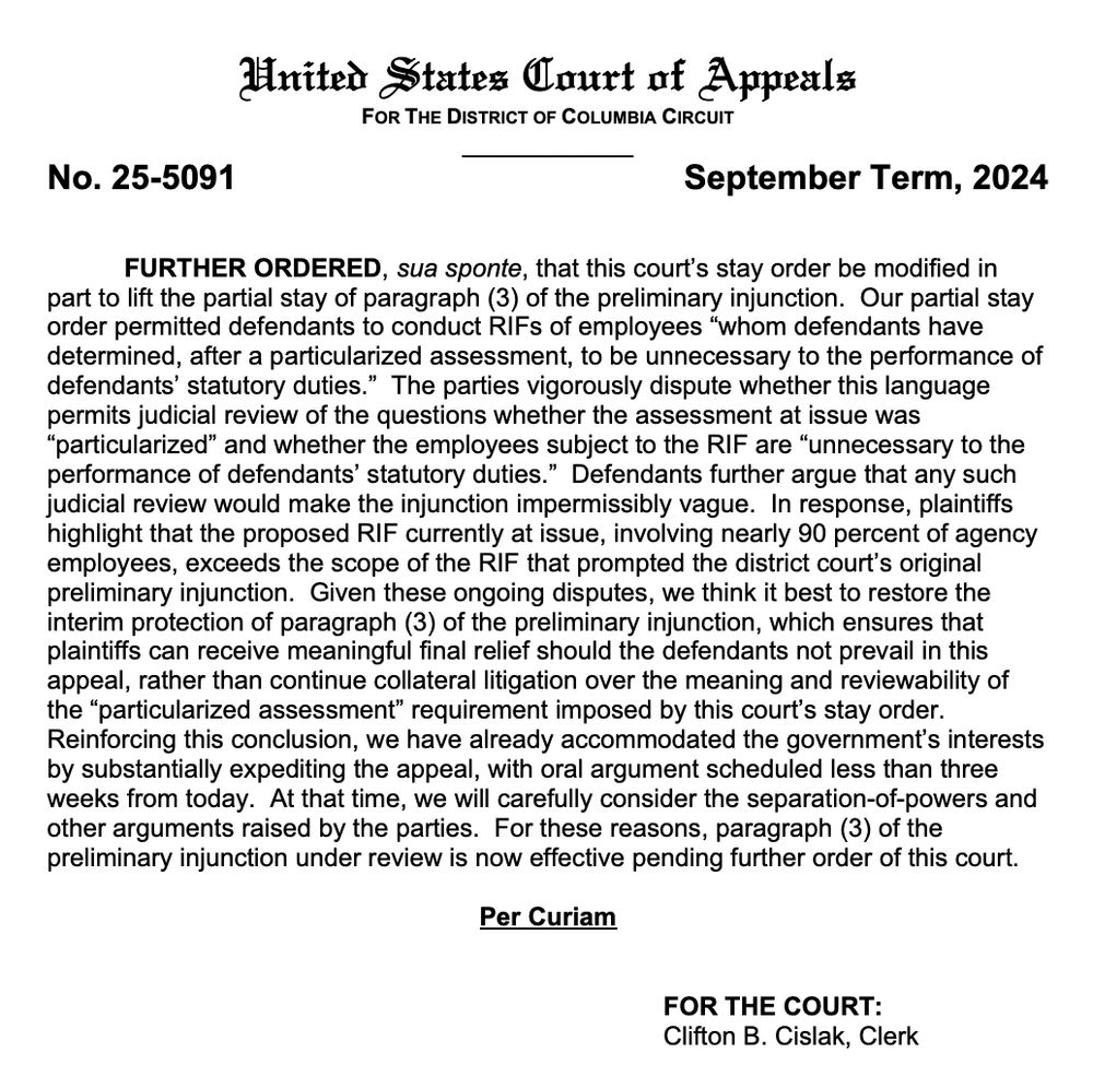 United States Court of Appeals
FOR THE DISTRICT OF COLUMBIA CIRCUIT
No. 25-5091
September Term, 2024
FURTHER ORDERED, sua sponte, that this court's stay order be modified in
Order permited defendants poconduct Rirs of employees whom derendants havestay
determined, after a particularized assessment, to be unnecessary to the performance of defendants' statutory duties." The parties vigorously dispute whether this language permits judicial review of the questions whether the assessment at issue was
"particularized" and whether the employees subject to the RIF are "unnecessary to the performance of defendants' statutory duties." Defendants further argue that any such judicial review would make the injunction impermissibly vague. In response, plaintiffs highlight that the proposed RIF currently at issue, involving nearly 90 percent of agency employees, exceeds the scope of the Rif that prompted the district court's original preliminary injunction. Given these ongoing disputes, we think it best to restore the interim protection of paragraph (3) of the preliminary injunction, which ensures that plaintiffs can receive meaningful final relief should the defendants not prevail in this appeal, rather than continue collateral litigation over the meaning and reviewability of the "particularized assessment" requirement imposed by this court's stay order.
Reinforcing this conclusion, we have already accommodated the government's interests by substantially expediting the appeal, with oral argument scheduled less than three weeks from today. At that time, we will carefully consider the separation-of-powers and other arguments raised by the parties. For these reasons, paragraph (3) of the preliminary injunction under review is now effective pending further order of this court.
Per Curiam
FOR THE COURT:
Clifton B. Cislak, Clerk