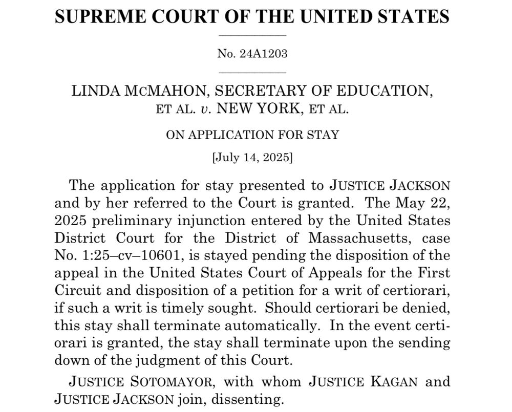 SUPREME COURT OF THE UNITED STATES
No. 24A1203
LINDA MCMAHON, SECRETARY OF EDUCATION, ET AL. v. NEW YORK, ET AL.
ON APPLICATION FOR STAY
[July 14, 2025]
The application for stay presented to JUSTICE JACKSON and by her referred to the Court is granted. The May 22, 2025 preliminary injunction entered by the United States District Court for the District of Massachusetts, case No. 1:25-cv-10601, is stayed pending the disposition of the appeal in the United States Court of Appeals for the First Circuit and disposition of a petition for a writ of certiorari, if such a writ is timely sought. Should certiorari be denied, this stay shall terminate automatically. In the event certiorari is granted, the stay shall terminate upon the sending down of the judgment of this Court.
JUSTICE SOTOMAYOR, with whom JUSTICE KAGAN and
JUSTICE JACKSON join, dissenting.