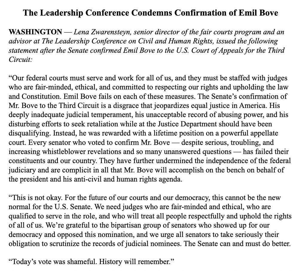 The Leadership Conference Condemns Confirmation of Emil Bove



WASHINGTON — Lena Zwarensteyn, senior director of the fair courts program and an advisor at The Leadership Conference on Civil and Human Rights, issued the following statement after the Senate confirmed Emil Bove to the U.S. Court of Appeals for the Third Circuit:



“Our federal courts must serve and work for all of us, and they must be staffed with judges who are fair-minded, ethical, and committed to respecting our rights and upholding the law and Constitution. Emil Bove fails on each of these measures. The Senate’s confirmation of Mr. Bove to the Third Circuit is a disgrace that jeopardizes equal justice in America. His deeply inadequate judicial temperament, his unacceptable record of abusing power, and his disturbing efforts to seek retaliation while at the Justice Department should have been disqualifying. Instead, he was rewarded with a lifetime position on a powerful appellate court. Every senator who voted to confirm Mr. Bove — despite serious, troubling, and increasing whistleblower revelations and so many unanswered questions — has failed their constituents and our country. They have further undermined the independence of the federal judiciary and are complicit in all that Mr. Bove will accomplish on the bench on behalf of the president and his anti-civil and human rights agenda.



“This is not okay. For the future of our courts and our democracy, this cannot be the new normal for the U.S. Senate. We need judges who are fair-minded and ethical, who are qualified to serve in the role, and who will treat all people respectfully and uphold the rights of all of us. We’re grateful to the bipartisan group of senators who showed up for our democracy and opposed this nomination, and we urge all senators to take seriously their obligation to scrutinize the records of judicial nominees. The Senate can and must do better.



“Today’s vote was shameful. History will remember.”